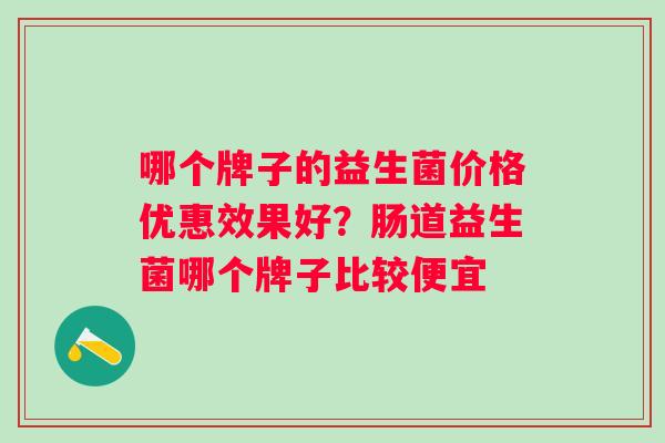 哪个牌子的益生菌价格优惠效果好?肠道益生菌哪个牌子比较便宜 哪个牌子的益生菌价格优惠效果好?肠道益生菌哪个牌子比较便宜