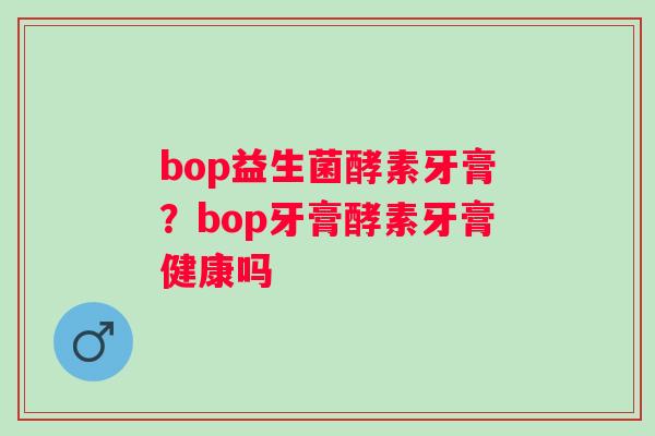 bop益生菌酵素牙膏?bop牙膏酵素牙膏健康吗 bop益生菌酵素牙膏?bop牙膏酵素牙膏健康吗