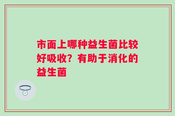 市面上哪种益生菌比较好吸收？有助于消化的益生菌