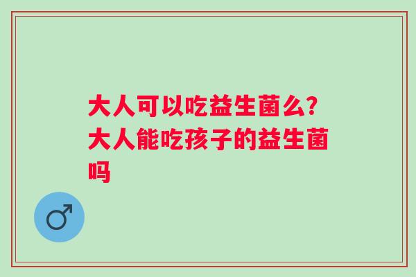 大人可以吃益生菌么？大人能吃孩子的益生菌吗