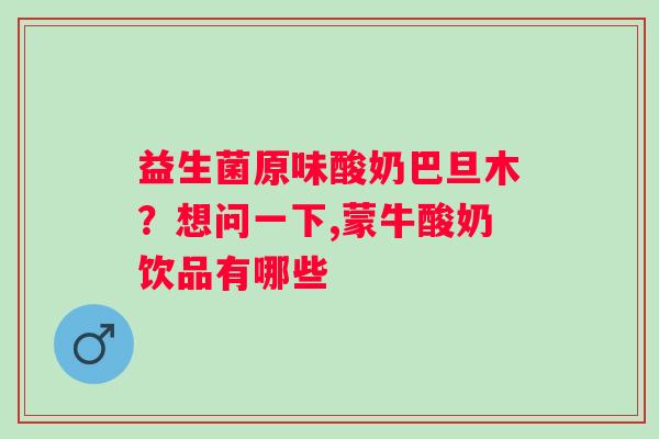 益生菌原味酸奶巴旦木？想问一下,蒙牛酸奶饮品有哪些