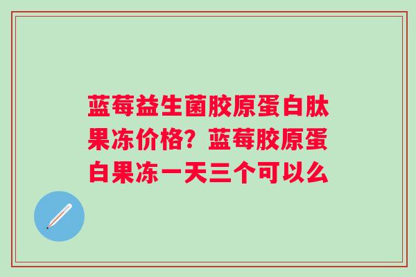 蓝莓益生菌胶原蛋白肽果冻价格？蓝莓胶原蛋白果冻一天三个可以么