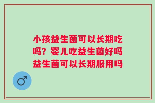 小孩益生菌可以长期吃吗？婴儿吃益生菌好吗益生菌可以长期服用吗