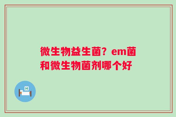 微生物益生菌？em菌和微生物菌剂哪个好