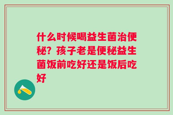 什么时候喝益生菌治便秘？孩子老是便秘益生菌饭前吃好还是饭后吃好