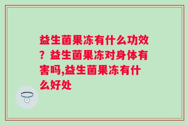 益生菌果冻有什么功效？益生菌果冻对身体有害吗,益生菌果冻有什么好处