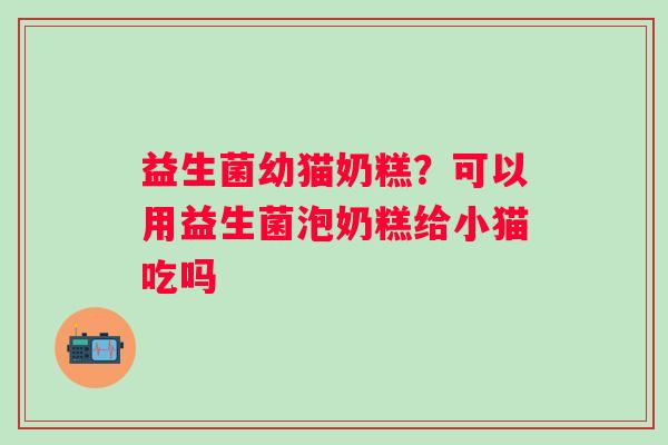 益生菌幼猫奶糕？可以用益生菌泡奶糕给小猫吃吗