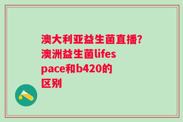 澳大利亚益生菌直播？澳洲益生菌lifespace和b420的区别