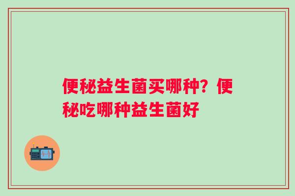 便秘益生菌买哪种？便秘吃哪种益生菌好