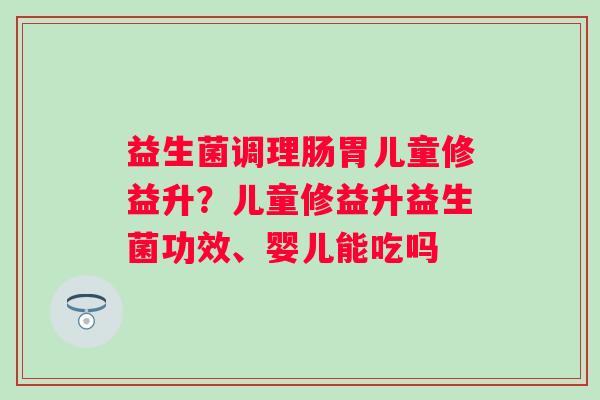 益生菌调理肠胃儿童修益升？儿童修益升益生菌功效、婴儿能吃吗