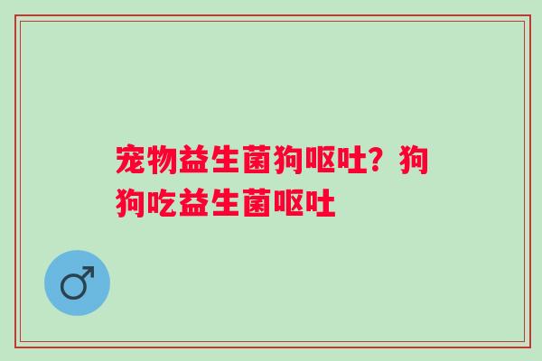 宠物益生菌狗呕吐？狗狗吃益生菌呕吐