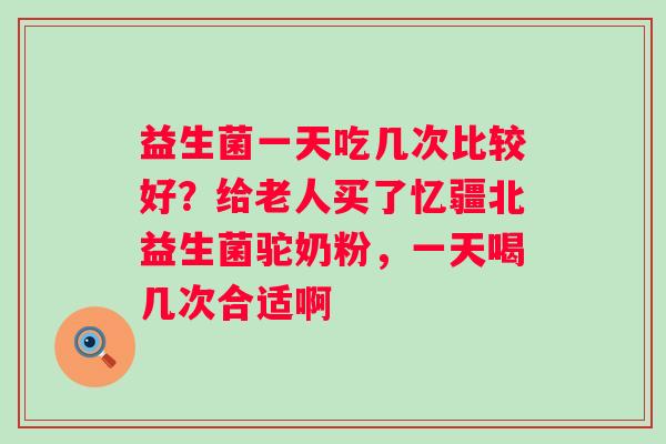 益生菌一天吃几次比较好？给老人买了忆疆北益生菌驼奶粉，一天喝几次合适啊