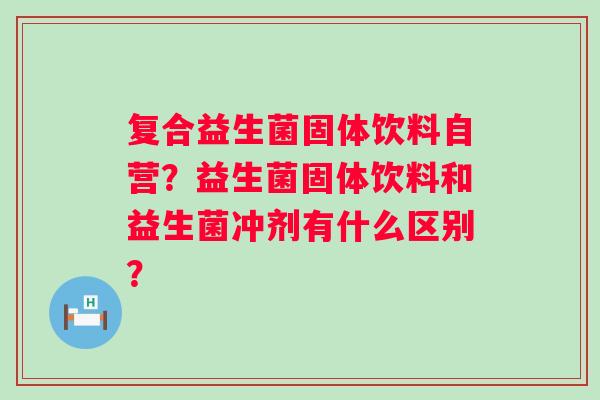 复合益生菌固体饮料自营？益生菌固体饮料和益生菌冲剂有什么区别？