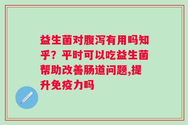 益生菌对腹泻有用吗知乎？平时可以吃益生菌帮助改善肠道问题,提升免疫力吗