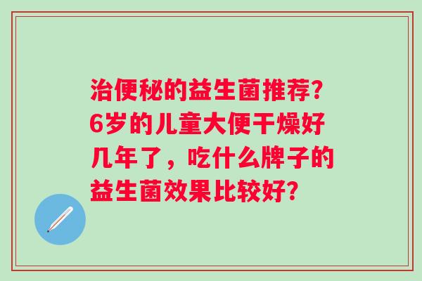 的益生菌推荐?6岁的儿童大便干燥好几年了,吃什么牌子的益生菌效果比较好? 的益生菌推荐?6岁的儿童大便干燥好几年了,吃什么牌子的益生菌效果比较好?