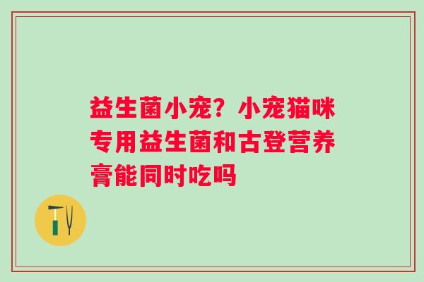 益生菌小宠？小宠猫咪专用益生菌和古登营养膏能同时吃吗