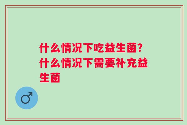 什么情况下吃益生菌？什么情况下需要补充益生菌