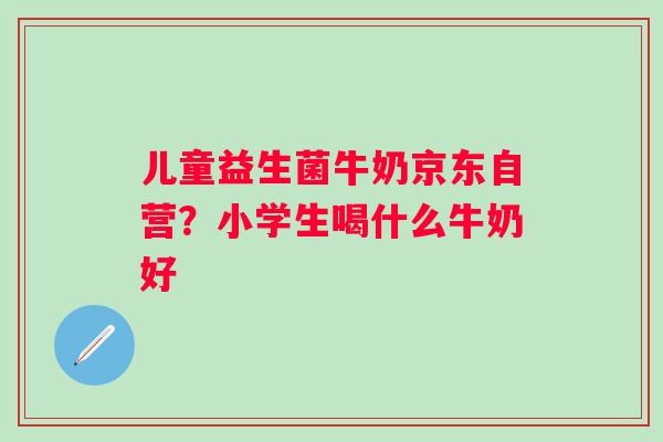 儿童益生菌牛奶京东自营？小学生喝什么牛奶好