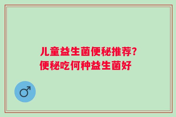 儿童益生菌便秘推荐？便秘吃何种益生菌好