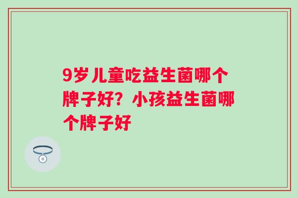 9岁儿童吃益生菌哪个牌子好？小孩益生菌哪个牌子好
