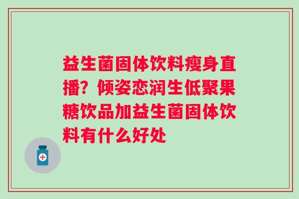 益生菌固体饮料瘦身直播?倾姿恋润生低聚果糖饮品加益生菌固体饮料有什么好处 益生菌固体饮料瘦身直播?倾姿恋润生低聚果糖饮品加益生菌固体饮料有什么好处