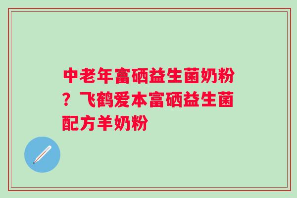 中老年富硒益生菌奶粉?飞鹤爱本富硒益生菌配方羊奶粉 中老年富硒益生菌奶粉?飞鹤爱本富硒益生菌配方羊奶粉