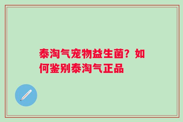 泰淘气宠物益生菌?如何鉴别泰淘气正品 泰淘气宠物益生菌?如何鉴别泰淘气正品
