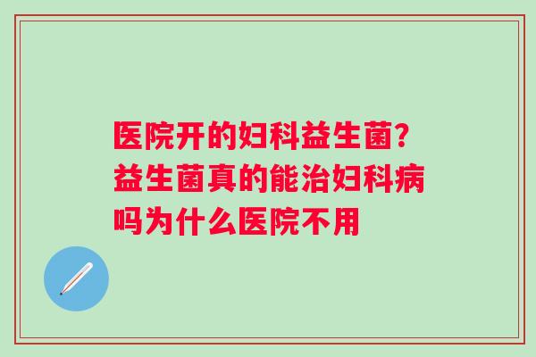 医院开的妇科益生菌？益生菌真的能治妇科病吗为什么医院不用