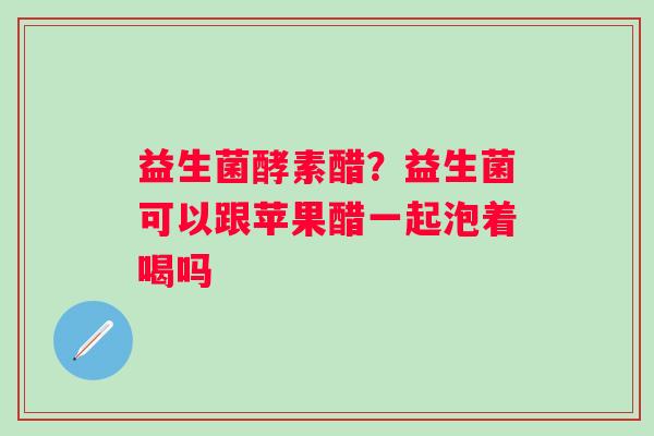 益生菌酵素醋？益生菌可以跟苹果醋一起泡着喝吗