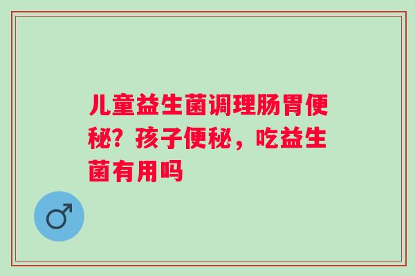 儿童益生菌调理肠胃便秘？孩子便秘，吃益生菌有用吗