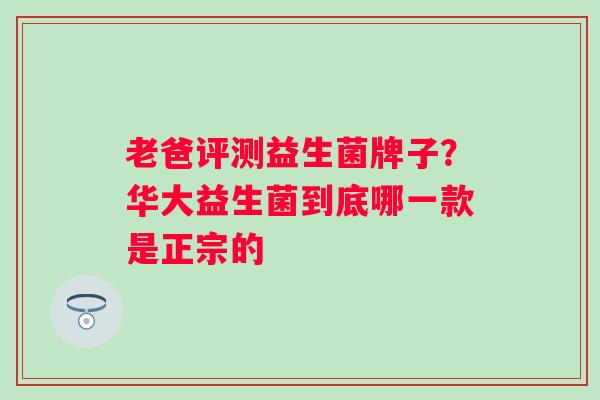 老爸评测益生菌牌子？华大益生菌到底哪一款是正宗的