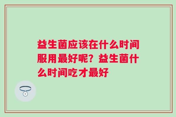 益生菌应该在什么时间服用最好呢？益生菌什么时间吃才最好