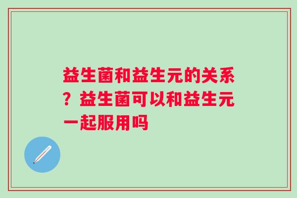 益生菌和益生元的关系？益生菌可以和益生元一起服用吗