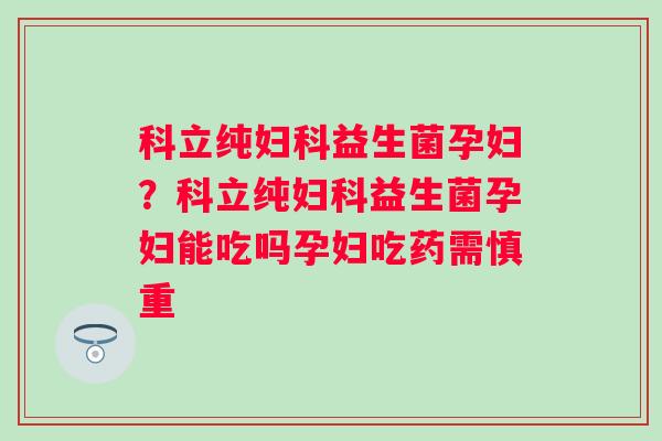 科立纯妇科益生菌孕妇？科立纯妇科益生菌孕妇能吃吗孕妇吃药需慎重