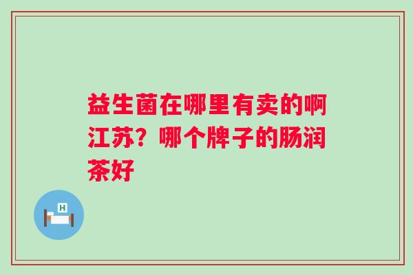 益生菌在哪里有卖的啊江苏?哪个牌子的肠润茶好 益生菌在哪里有卖的啊江苏?哪个牌子的肠润茶好