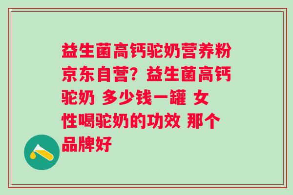 益生菌高钙驼奶营养粉京东自营？益生菌高钙驼奶 多少钱一罐 女性喝驼奶的功效 那个品牌好