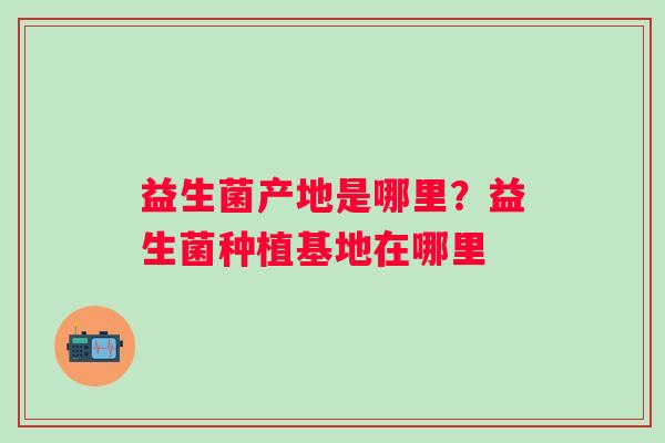益生菌产地是哪里?益生菌种植基地在哪里 益生菌产地是哪里?益生菌种植基地在哪里
