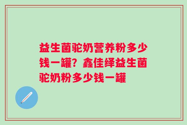 益生菌驼奶营养粉多少钱一罐?鑫佳绎益生菌驼奶粉多少钱一罐 益生菌驼奶营养粉多少钱一罐?鑫佳绎益生菌驼奶粉多少钱一罐