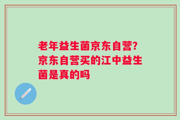 老年益生菌京东自营？京东自营买的江中益生菌是真的吗