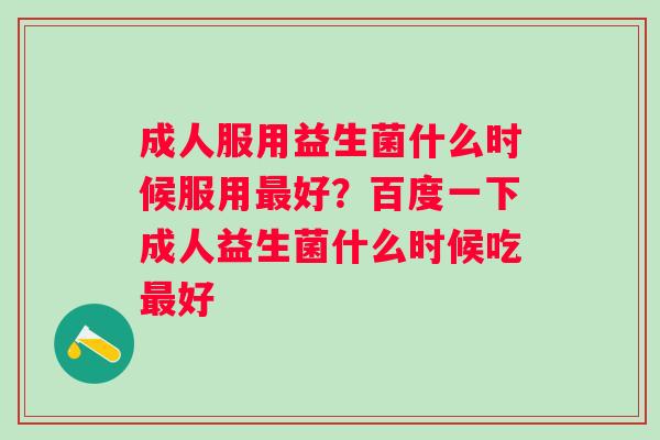 成人服用益生菌什么时候服用最好？百度一下成人益生菌什么时候吃最好