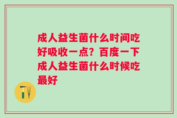 成人益生菌什么时间吃好吸收一点？百度一下成人益生菌什么时候吃最好