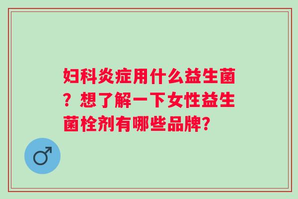 妇科炎症用什么益生菌？想了解一下女性益生菌栓剂有哪些品牌？
