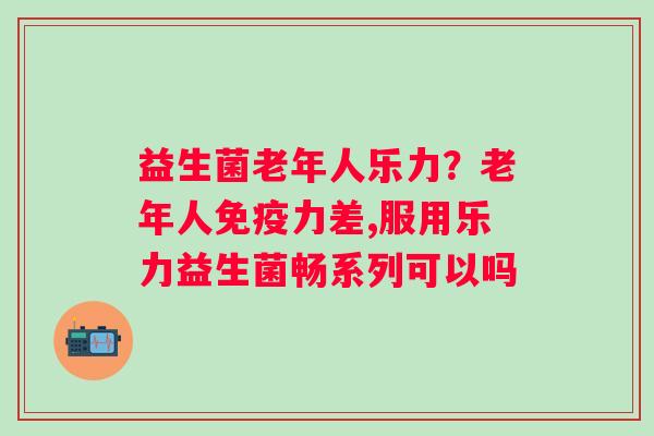 益生菌老年人乐力？老年人免疫力差,服用乐力益生菌畅系列可以吗