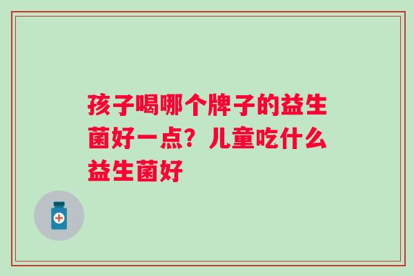 孩子喝哪个牌子的益生菌好一点？儿童吃什么益生菌好