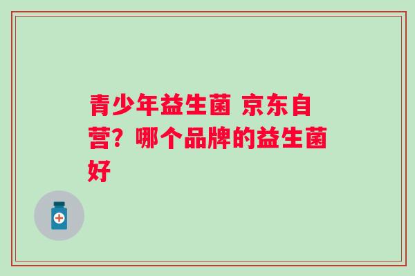 青少年益生菌 京东自营？哪个品牌的益生菌好