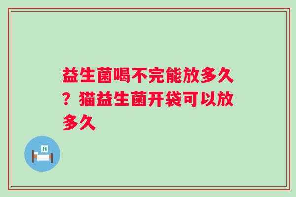 益生菌喝不完能放多久？猫益生菌开袋可以放多久