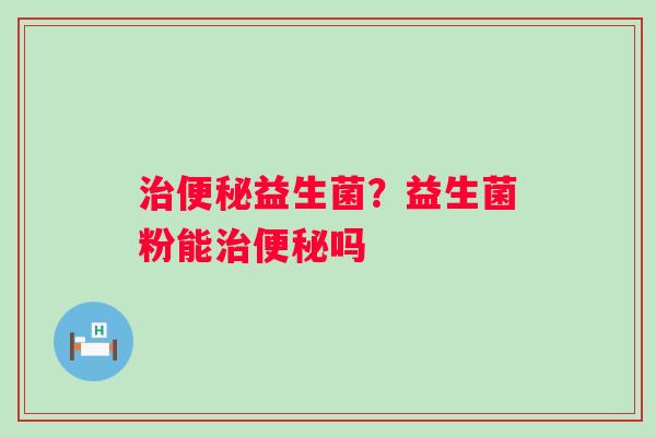 治便秘益生菌？益生菌粉能治便秘吗