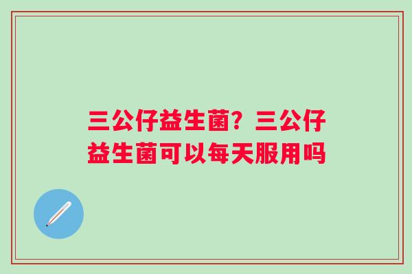 三公仔益生菌？三公仔益生菌可以每天服用吗