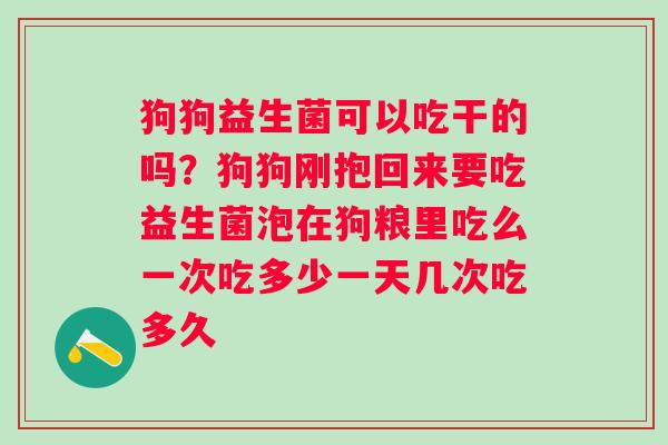 狗狗益生菌可以吃干的吗？狗狗刚抱回来要吃益生菌泡在狗粮里吃么一次吃多少一天几次吃多久