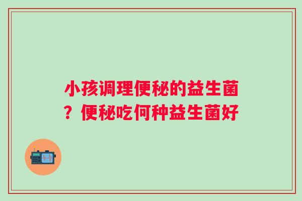 小孩调理便秘的益生菌？便秘吃何种益生菌好